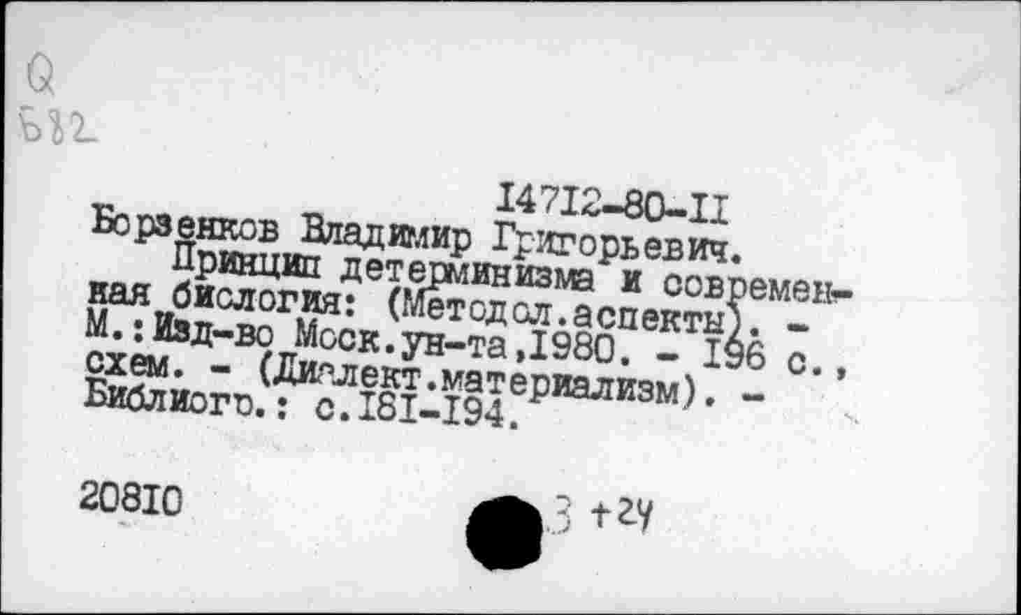 ﻿ъъг.
14712-80-11
Борзенков Владимир Григорьевич.
Принцип детерминизма и современная биология: (Метод ол. аспекты). -М.; Изд-во Моск.ун-та,1980. - 196 с., схем. - (Диалект.материализм). -Библиого.: с.181-194.
20810
3